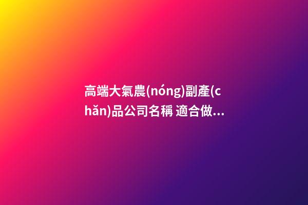 高端大氣農(nóng)副產(chǎn)品公司名稱 適合做農(nóng)產(chǎn)品的公司名字,起名之家-第1張-公司起名-玄機派
